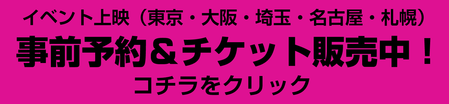 イベント上映（東京・大阪・埼玉・名古屋・札幌）事前予約＆チケット販売中！コチラをクリック